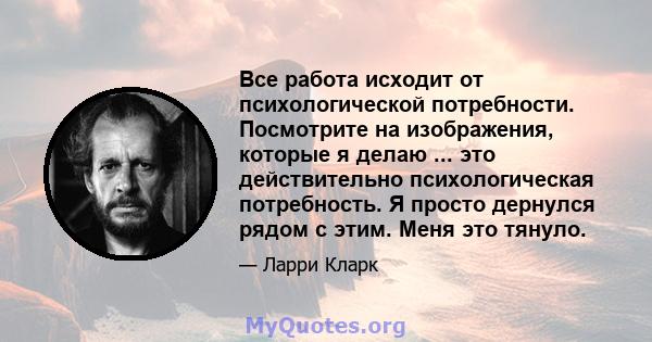 Все работа исходит от психологической потребности. Посмотрите на изображения, которые я делаю ... это действительно психологическая потребность. Я просто дернулся рядом с этим. Меня это тянуло.