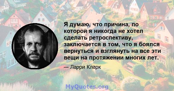 Я думаю, что причина, по которой я никогда не хотел сделать ретроспективу, заключается в том, что я боялся вернуться и взглянуть на все эти вещи на протяжении многих лет.