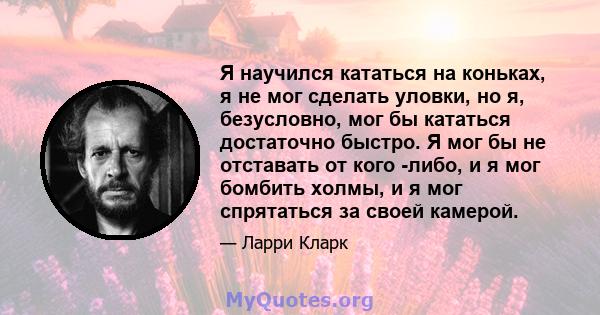 Я научился кататься на коньках, я не мог сделать уловки, но я, безусловно, мог бы кататься достаточно быстро. Я мог бы не отставать от кого -либо, и я мог бомбить холмы, и я мог спрятаться за своей камерой.