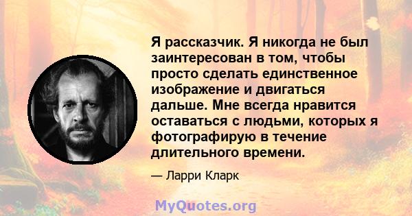 Я рассказчик. Я никогда не был заинтересован в том, чтобы просто сделать единственное изображение и двигаться дальше. Мне всегда нравится оставаться с людьми, которых я фотографирую в течение длительного времени.