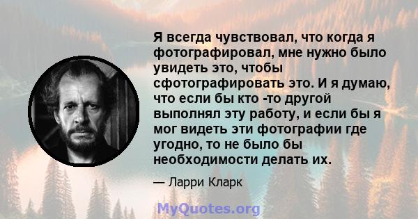 Я всегда чувствовал, что когда я фотографировал, мне нужно было увидеть это, чтобы сфотографировать это. И я думаю, что если бы кто -то другой выполнял эту работу, и если бы я мог видеть эти фотографии где угодно, то не 