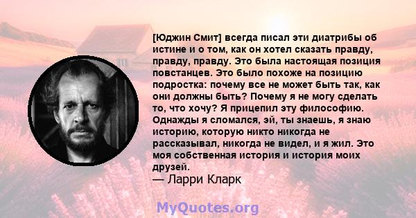 [Юджин Смит] всегда писал эти диатрибы об истине и о том, как он хотел сказать правду, правду, правду. Это была настоящая позиция повстанцев. Это было похоже на позицию подростка: почему все не может быть так, как они