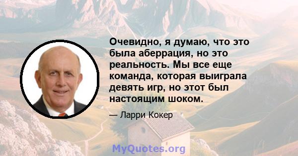 Очевидно, я думаю, что это была аберрация, но это реальность. Мы все еще команда, которая выиграла девять игр, но этот был настоящим шоком.