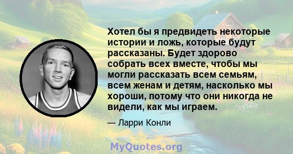 Хотел бы я предвидеть некоторые истории и ложь, которые будут рассказаны. Будет здорово собрать всех вместе, чтобы мы могли рассказать всем семьям, всем женам и детям, насколько мы хороши, потому что они никогда не