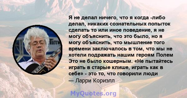 Я не делал ничего, что я когда -либо делал, никаких сознательных попыток сделать то или иное поведение, я не могу объяснить, что это было, но я могу объяснить, что мышление того времени заключалось в том, что мы не