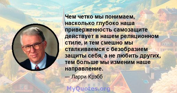 Чем четко мы понимаем, насколько глубоко наша приверженность самозащите действует в нашем реляционном стиле, и тем смешно мы сталкиваемся с безобразием защиты себя, а не любить других, тем больше мы изменим наше