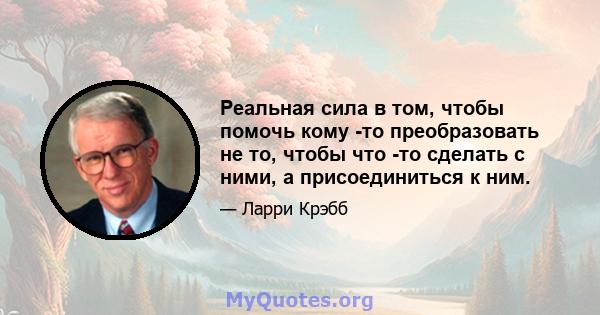 Реальная сила в том, чтобы помочь кому -то преобразовать не то, чтобы что -то сделать с ними, а присоединиться к ним.