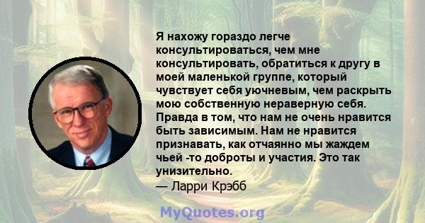 Я нахожу гораздо легче консультироваться, чем мне консультировать, обратиться к другу в моей маленькой группе, который чувствует себя уючневым, чем раскрыть мою собственную нераверную себя. Правда в том, что нам не