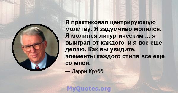 Я практиковал центрирующую молитву. Я задумчиво молился. Я молился литургическим ... я выиграл от каждого, и я все еще делаю. Как вы увидите, элементы каждого стиля все еще со мной.