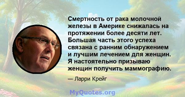 Смертность от рака молочной железы в Америке снижалась на протяжении более десяти лет. Большая часть этого успеха связана с ранним обнаружением и лучшим лечением для женщин. Я настоятельно призываю женщин получить