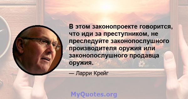 В этом законопроекте говорится, что иди за преступником, не преследуйте законопослушного производителя оружия или законопослушного продавца оружия.