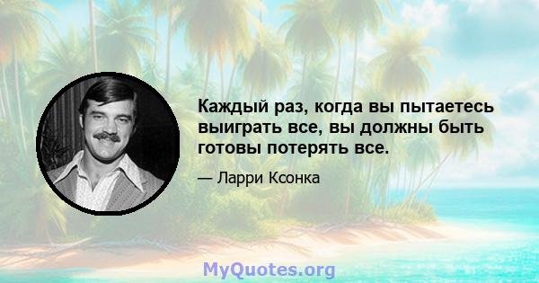 Каждый раз, когда вы пытаетесь выиграть все, вы должны быть готовы потерять все.