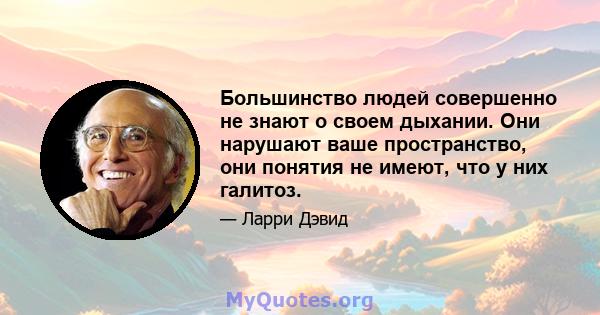 Большинство людей совершенно не знают о своем дыхании. Они нарушают ваше пространство, они понятия не имеют, что у них галитоз.