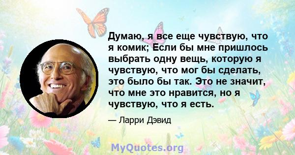 Думаю, я все еще чувствую, что я комик; Если бы мне пришлось выбрать одну вещь, которую я чувствую, что мог бы сделать, это было бы так. Это не значит, что мне это нравится, но я чувствую, что я есть.