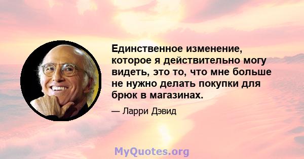 Единственное изменение, которое я действительно могу видеть, это то, что мне больше не нужно делать покупки для брюк в магазинах.