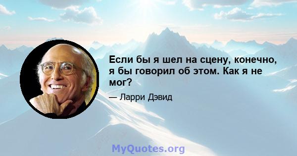 Если бы я шел на сцену, конечно, я бы говорил об этом. Как я не мог?