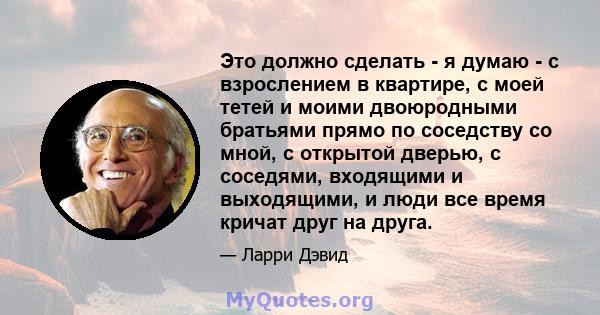 Это должно сделать - я думаю - с взрослением в квартире, с моей тетей и моими двоюродными братьями прямо по соседству со мной, с открытой дверью, с соседями, входящими и выходящими, и люди все время кричат ​​друг на