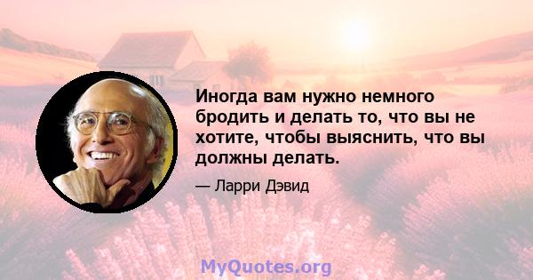 Иногда вам нужно немного бродить и делать то, что вы не хотите, чтобы выяснить, что вы должны делать.