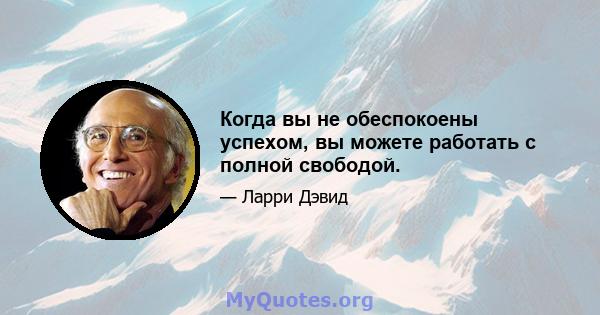 Когда вы не обеспокоены успехом, вы можете работать с полной свободой.