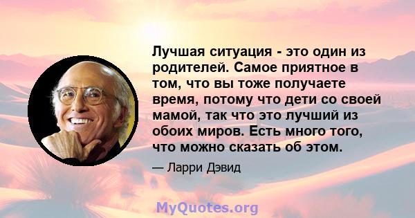 Лучшая ситуация - это один из родителей. Самое приятное в том, что вы тоже получаете время, потому что дети со своей мамой, так что это лучший из обоих миров. Есть много того, что можно сказать об этом.