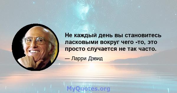 Не каждый день вы становитесь ласковыми вокруг чего -то, это просто случается не так часто.