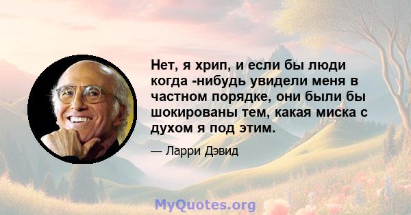 Нет, я хрип, и если бы люди когда -нибудь увидели меня в частном порядке, они были бы шокированы тем, какая миска с духом я под этим.