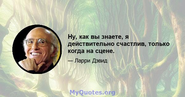 Ну, как вы знаете, я действительно счастлив, только когда на сцене.