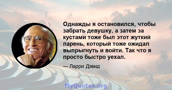 Однажды я остановился, чтобы забрать девушку, а затем за кустами тоже был этот жуткий парень, который тоже ожидал выпрыгнуть и войти. Так что я просто быстро уехал.