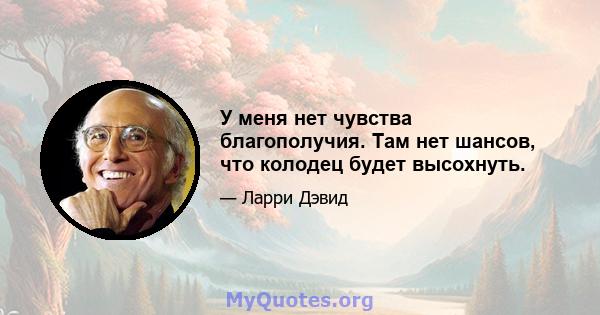 У меня нет чувства благополучия. Там нет шансов, что колодец будет высохнуть.