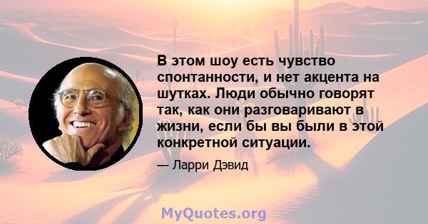 В этом шоу есть чувство спонтанности, и нет акцента на шутках. Люди обычно говорят так, как они разговаривают в жизни, если бы вы были в этой конкретной ситуации.