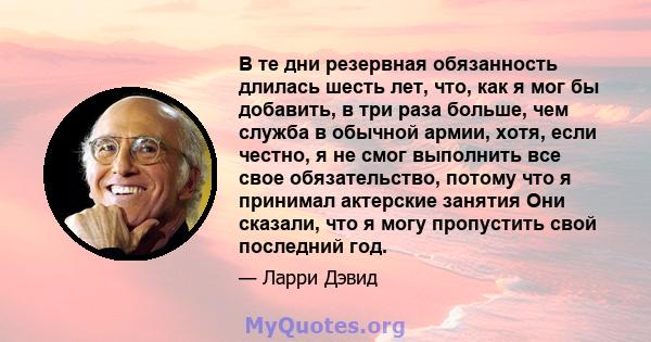 В те дни резервная обязанность длилась шесть лет, что, как я мог бы добавить, в три раза больше, чем служба в обычной армии, хотя, если честно, я не смог выполнить все свое обязательство, потому что я принимал актерские 