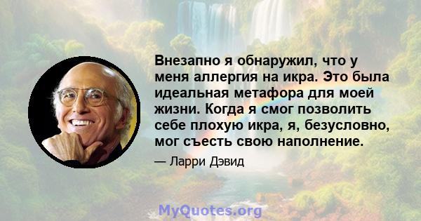 Внезапно я обнаружил, что у меня аллергия на икра. Это была идеальная метафора для моей жизни. Когда я смог позволить себе плохую икра, я, безусловно, мог съесть свою наполнение.