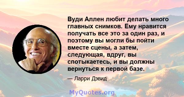 Вуди Аллен любит делать много главных снимков. Ему нравится получать все это за один раз, и поэтому вы могли бы пойти вместе сцены, а затем, следующая, вдруг, вы спотыкаетесь, и вы должны вернуться к первой базе.