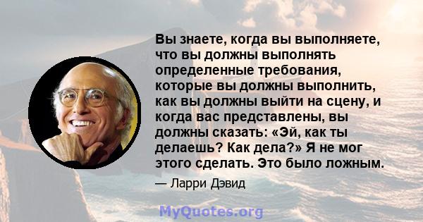 Вы знаете, когда вы выполняете, что вы должны выполнять определенные требования, которые вы должны выполнить, как вы должны выйти на сцену, и когда вас представлены, вы должны сказать: «Эй, как ты делаешь? Как дела?» Я