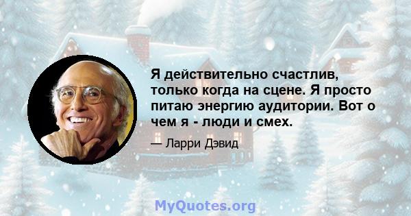 Я действительно счастлив, только когда на сцене. Я просто питаю энергию аудитории. Вот о чем я - люди и смех.