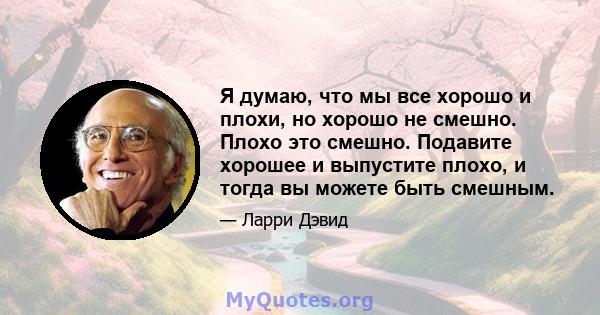 Я думаю, что мы все хорошо и плохи, но хорошо не смешно. Плохо это смешно. Подавите хорошее и выпустите плохо, и тогда вы можете быть смешным.