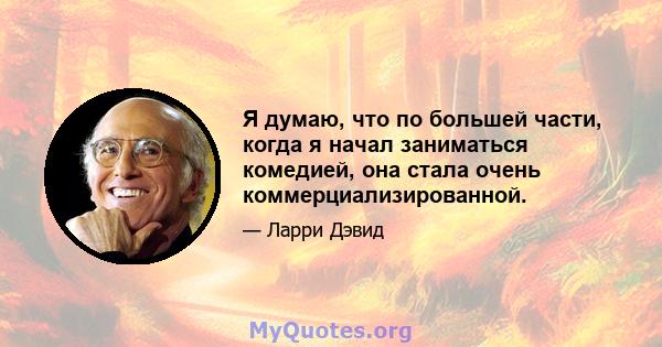 Я думаю, что по большей части, когда я начал заниматься комедией, она стала очень коммерциализированной.