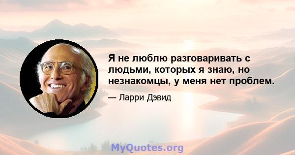 Я не люблю разговаривать с людьми, которых я знаю, но незнакомцы, у меня нет проблем.