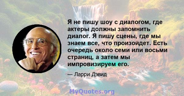 Я не пишу шоу с диалогом, где актеры должны запомнить диалог. Я пишу сцены, где мы знаем все, что произойдет. Есть очередь около семи или восьми страниц, а затем мы импровизируем его.