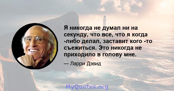 Я никогда не думал ни на секунду, что все, что я когда -либо делал, заставит кого -то съежиться. Это никогда не приходило в голову мне.