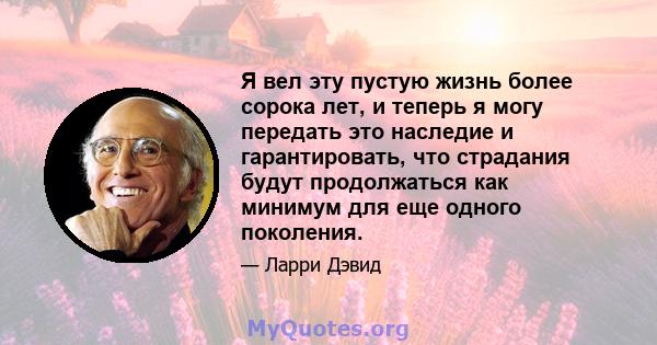 Я вел эту пустую жизнь более сорока лет, и теперь я могу передать это наследие и гарантировать, что страдания будут продолжаться как минимум для еще одного поколения.