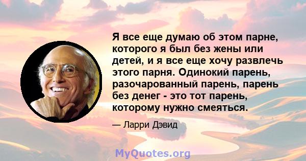 Я все еще думаю об этом парне, которого я был без жены или детей, и я все еще хочу развлечь этого парня. Одинокий парень, разочарованный парень, парень без денег - это тот парень, которому нужно смеяться.