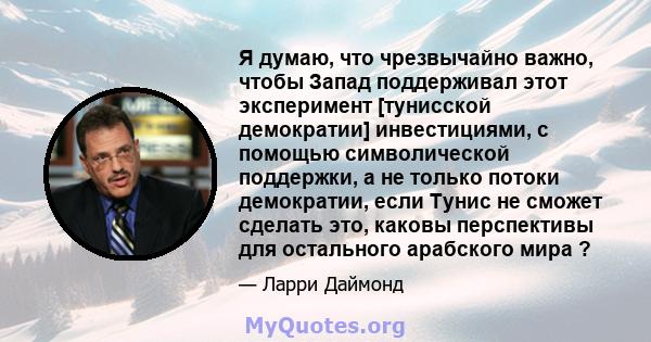 Я думаю, что чрезвычайно важно, чтобы Запад поддерживал этот эксперимент [тунисской демократии] инвестициями, с помощью символической поддержки, а не только потоки демократии, если Тунис не сможет сделать это, каковы