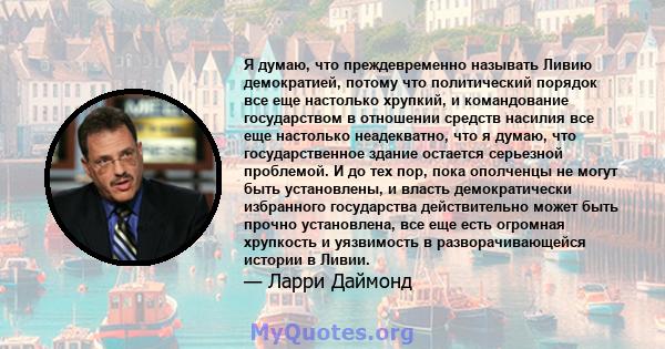 Я думаю, что преждевременно называть Ливию демократией, потому что политический порядок все еще настолько хрупкий, и командование государством в отношении средств насилия все еще настолько неадекватно, что я думаю, что