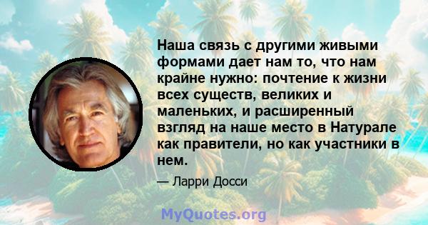 Наша связь с другими живыми формами дает нам то, что нам крайне нужно: почтение к жизни всех существ, великих и маленьких, и расширенный взгляд на наше место в Натурале как правители, но как участники в нем.