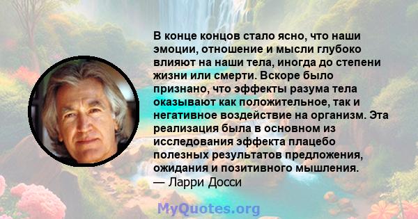 В конце концов стало ясно, что наши эмоции, отношение и мысли глубоко влияют на наши тела, иногда до степени жизни или смерти. Вскоре было признано, что эффекты разума тела оказывают как положительное, так и негативное