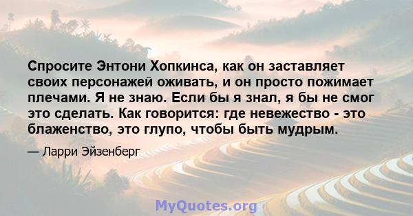 Спросите Энтони Хопкинса, как он заставляет своих персонажей оживать, и он просто пожимает плечами. Я не знаю. Если бы я знал, я бы не смог это сделать. Как говорится: где невежество - это блаженство, это глупо, чтобы