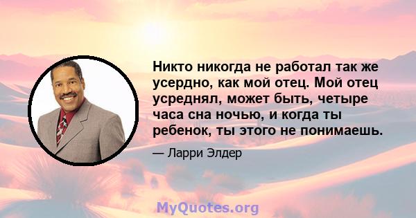 Никто никогда не работал так же усердно, как мой отец. Мой отец усреднял, может быть, четыре часа сна ночью, и когда ты ребенок, ты этого не понимаешь.