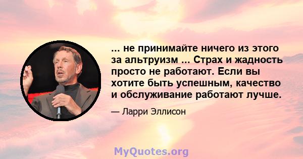 ... не принимайте ничего из этого за альтруизм ... Страх и жадность просто не работают. Если вы хотите быть успешным, качество и обслуживание работают лучше.