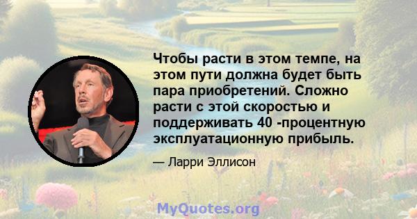 Чтобы расти в этом темпе, на этом пути должна будет быть пара приобретений. Сложно расти с этой скоростью и поддерживать 40 -процентную эксплуатационную прибыль.